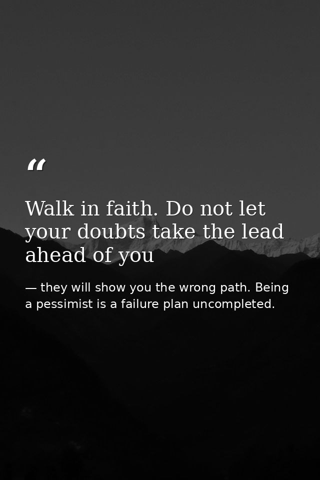 Walk in faith. Do not let your doubts take the lead ahead of you — they will show you the wrong path. Being a pessimist is a failure plan uncompleted.