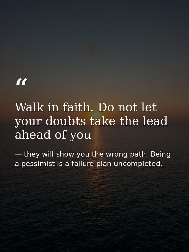 Walk in faith. Do not let your doubts take the lead ahead of you — they will show you the wrong path. Being a pessimist is a failure plan uncompleted.