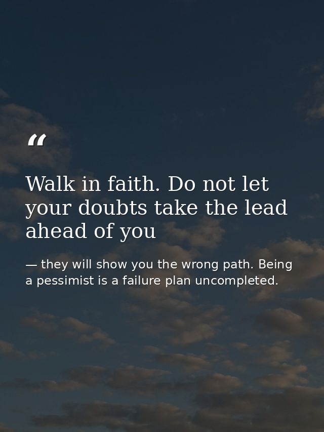 Walk in faith. Do not let your doubts take the lead ahead of you — they will show you the wrong path. Being a pessimist is a failure plan uncompleted.