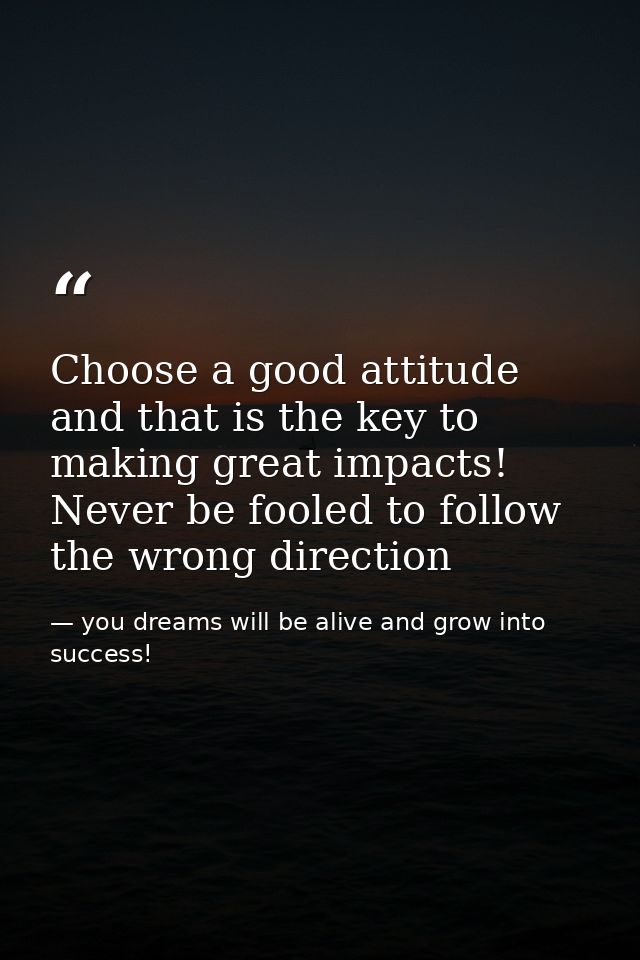 Choose a good attitude and that is the key to making great impacts! Never be fooled to follow the wrong direction — you dreams will be alive and grow into success!