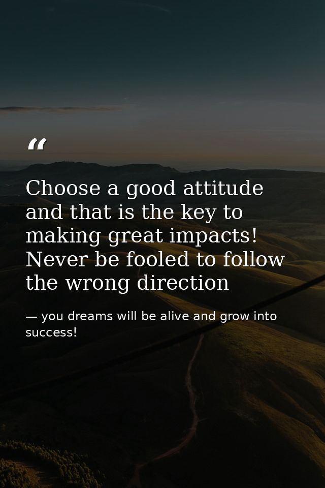 Choose a good attitude and that is the key to making great impacts! Never be fooled to follow the wrong direction — you dreams will be alive and grow into success!
