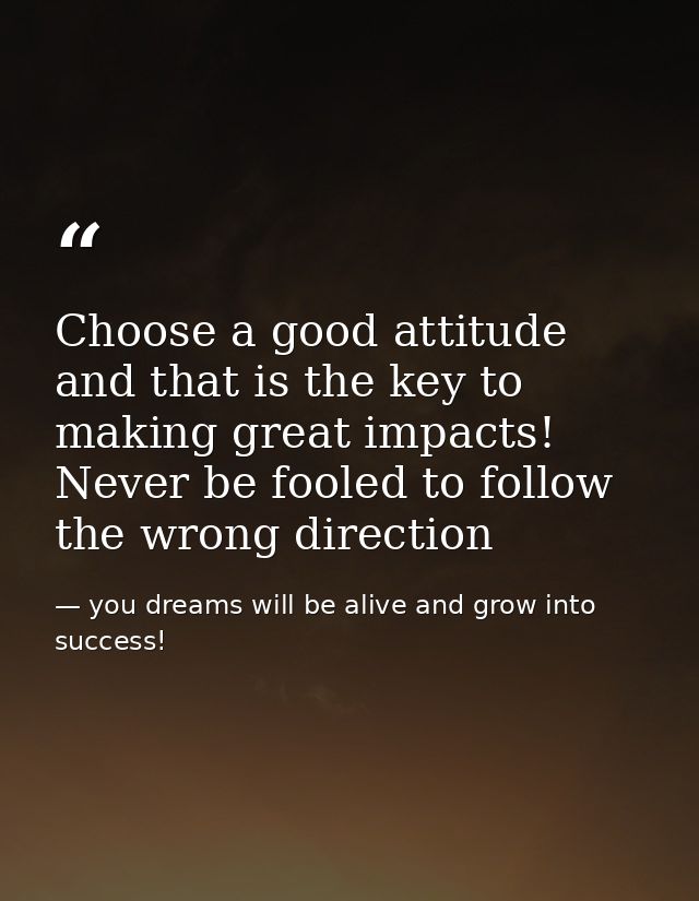 Choose a good attitude and that is the key to making great impacts! Never be fooled to follow the wrong direction — you dreams will be alive and grow into success!