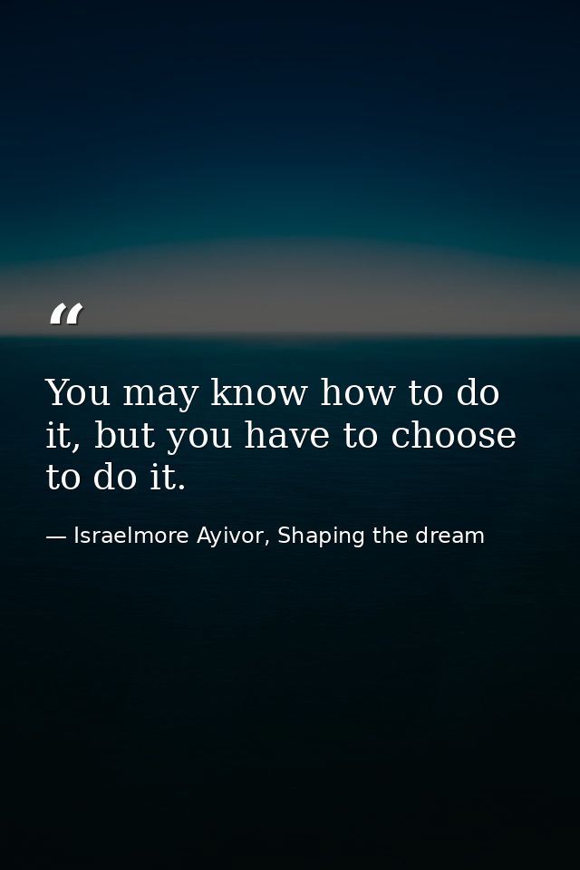 You may know how to do it, but you have to choose to do it. — Israelmore Ayivor, Shaping the dream