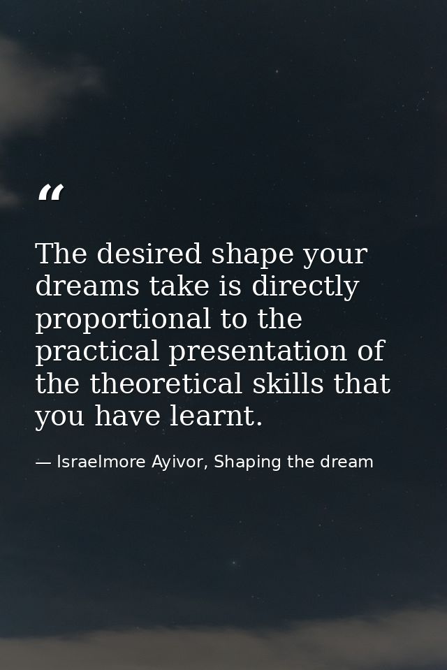 The desired shape your dreams take is directly proportional to the practical presentation of the theoretical skills that — Israelmore Ayivor, Shaping the dream