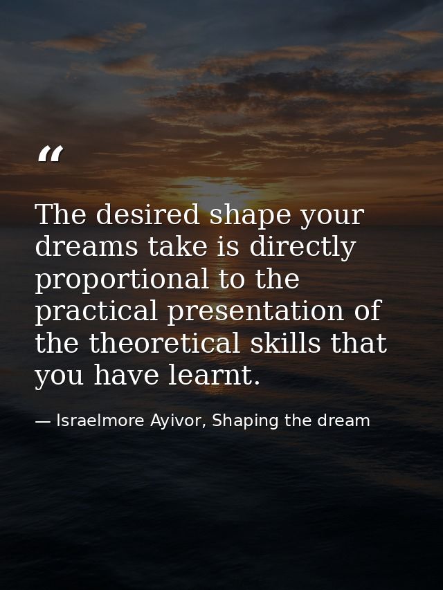The desired shape your dreams take is directly proportional to the practical presentation of the theoretical skills that — Israelmore Ayivor, Shaping the dream