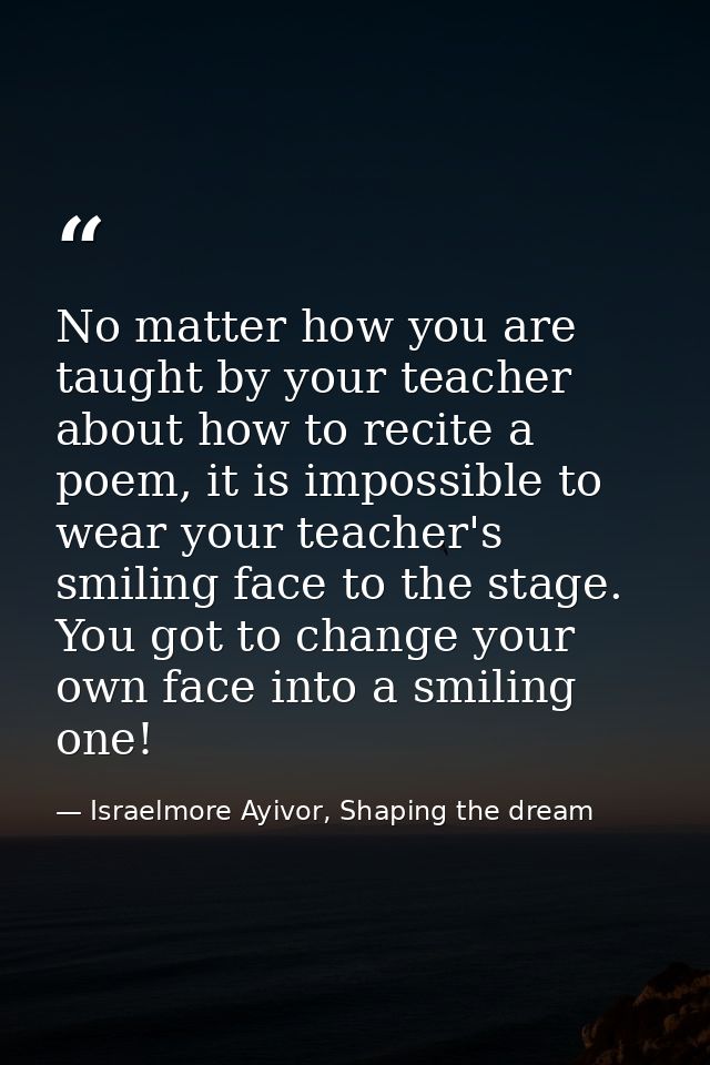 No matter how you are taught by your teacher about how to recite a poem, it is impossible to wear your teacher's smiling — Israelmore Ayivor, Shaping the dream