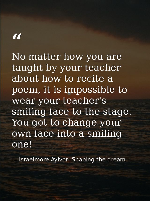 No matter how you are taught by your teacher about how to recite a poem, it is impossible to wear your teacher's smiling — Israelmore Ayivor, Shaping the dream