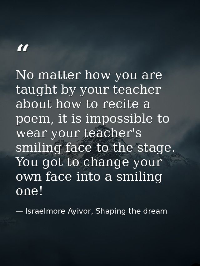 No matter how you are taught by your teacher about how to recite a poem, it is impossible to wear your teacher's smiling — Israelmore Ayivor, Shaping the dream
