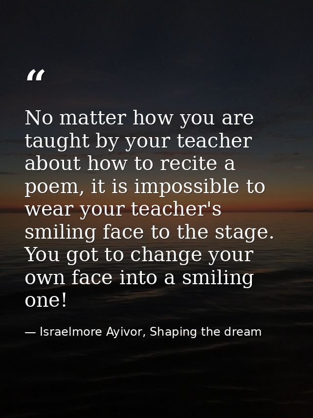 No matter how you are taught by your teacher about how to recite a poem, it is impossible to wear your teacher's smiling — Israelmore Ayivor, Shaping the dream
