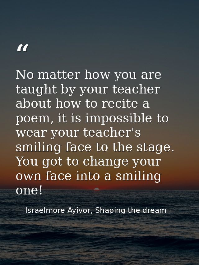 No matter how you are taught by your teacher about how to recite a poem, it is impossible to wear your teacher's smiling — Israelmore Ayivor, Shaping the dream