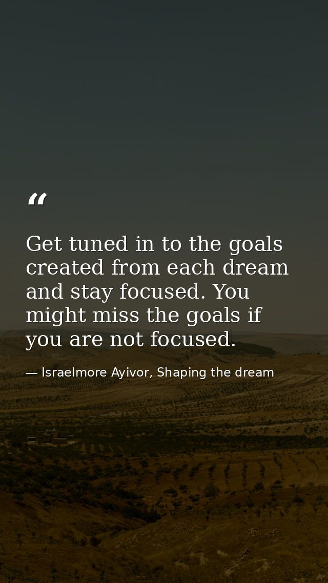 Get tuned in to the goals created from each dream and stay focused. You might miss the goals if you are not focused. — Israelmore Ayivor, Shaping the dream