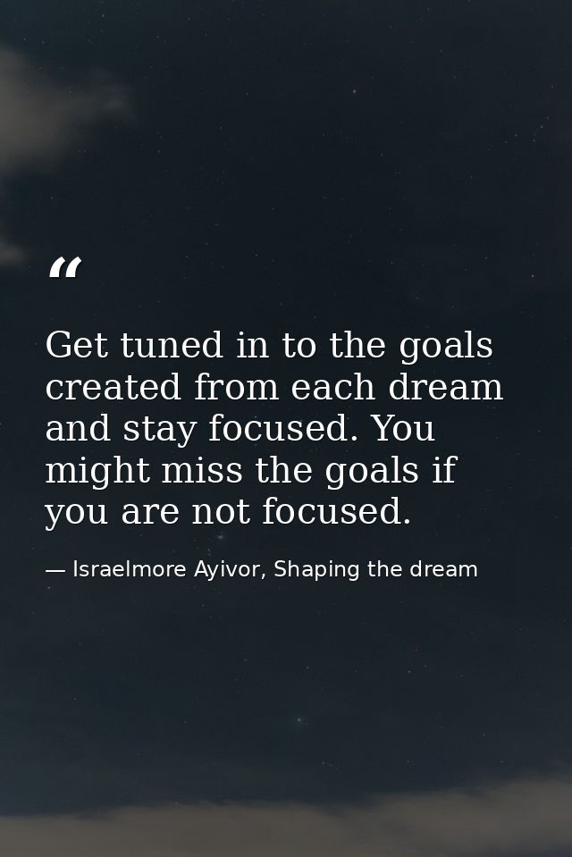 Get tuned in to the goals created from each dream and stay focused. You might miss the goals if you are not focused. — Israelmore Ayivor, Shaping the dream