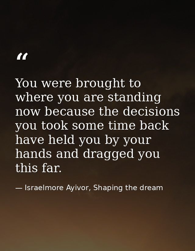 You were brought to where you are standing now because the decisions you took some time back have held you by your hands — Israelmore Ayivor, Shaping the dream