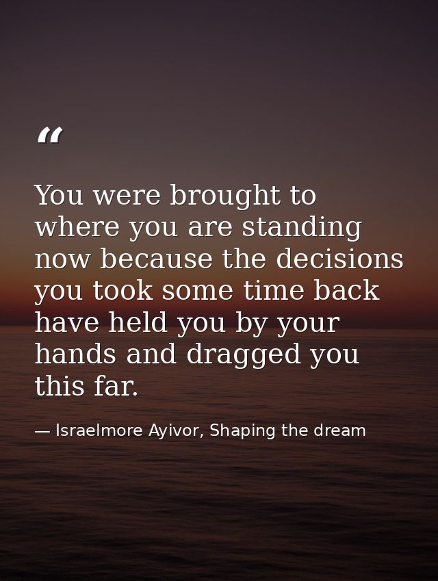 You were brought to where you are standing now because the decisions you took some time back have held you by your hands — Israelmore Ayivor, Shaping the dream
