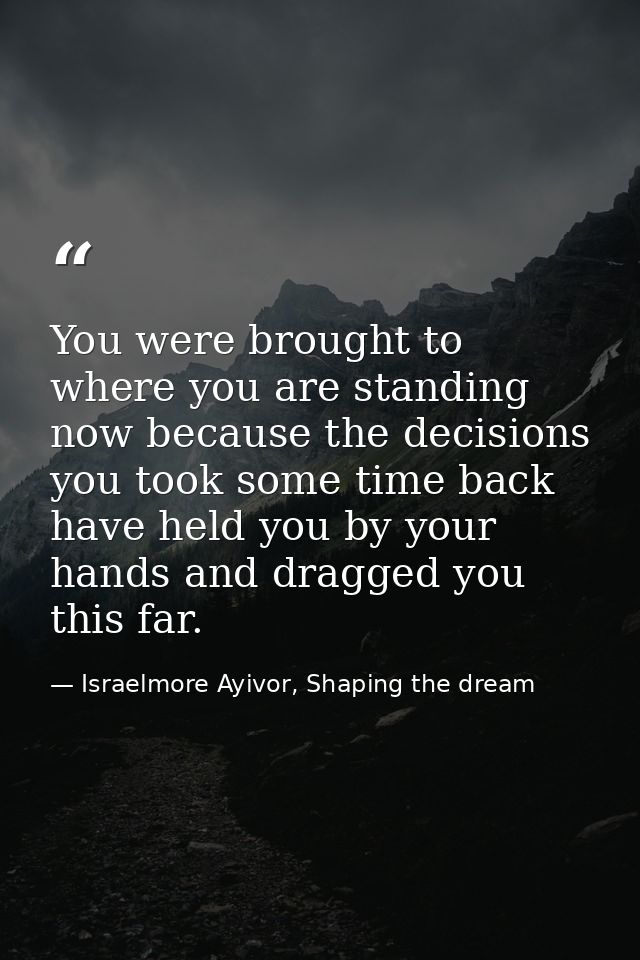 You were brought to where you are standing now because the decisions you took some time back have held you by your hands — Israelmore Ayivor, Shaping the dream