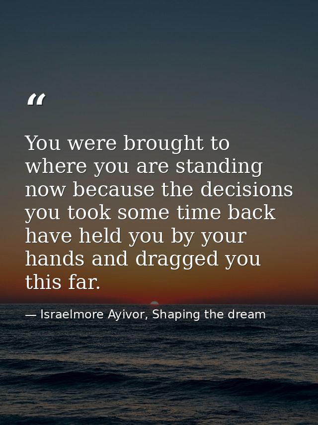 You were brought to where you are standing now because the decisions you took some time back have held you by your hands — Israelmore Ayivor, Shaping the dream