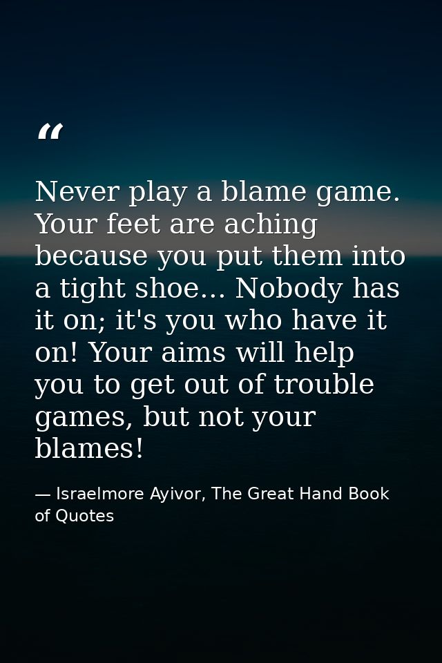 Never play a blame game. Your feet are aching because you put them into a tight shoe... Nobody has it on; it's you who h — Israelmore Ayivor, The Great Hand Book of Quotes