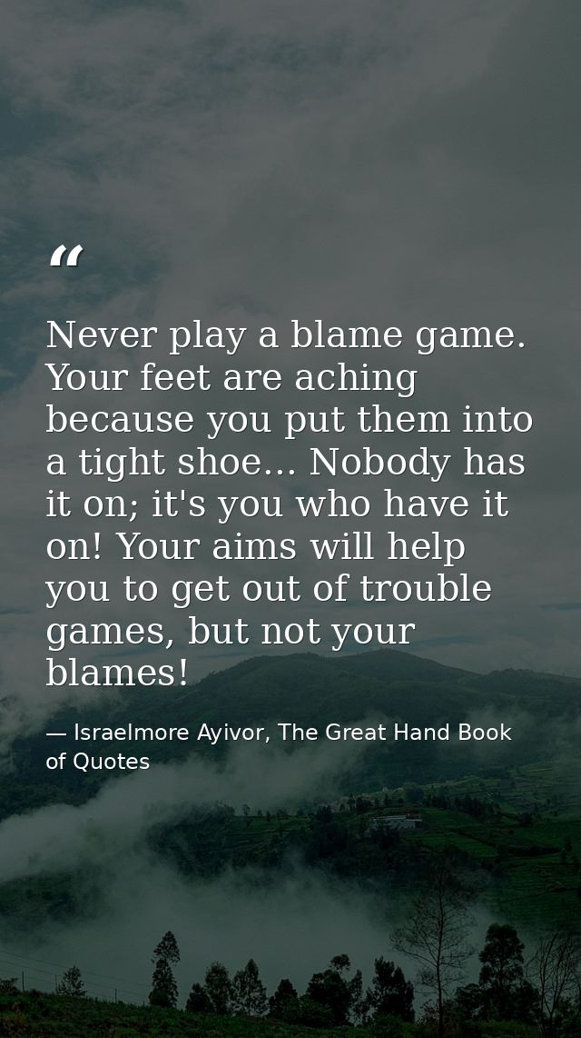 Never play a blame game. Your feet are aching because you put them into a tight shoe... Nobody has it on; it's you who h — Israelmore Ayivor, The Great Hand Book of Quotes