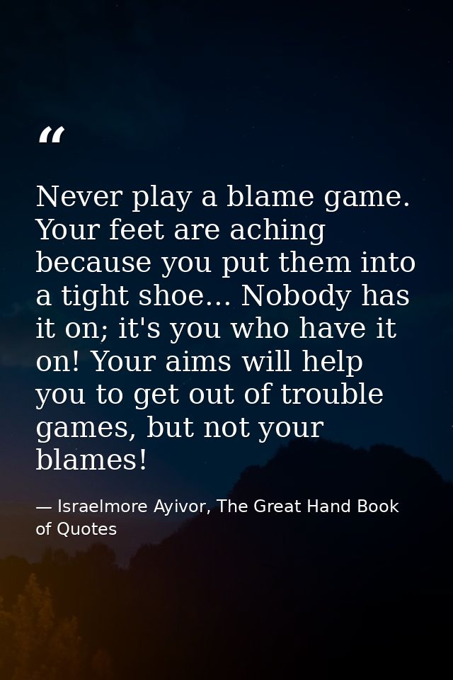 Never play a blame game. Your feet are aching because you put them into a tight shoe... Nobody has it on; it's you who h — Israelmore Ayivor, The Great Hand Book of Quotes