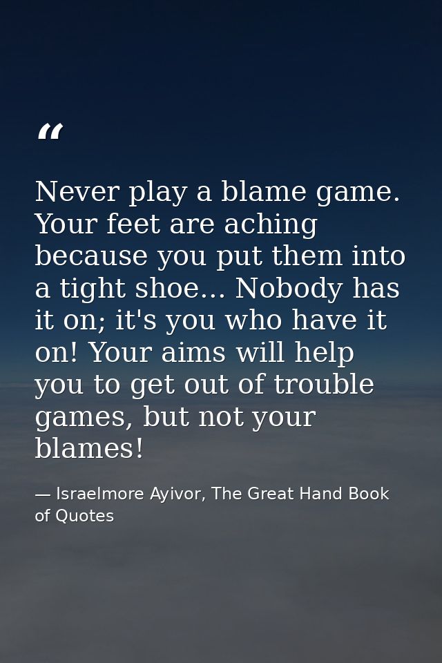Never play a blame game. Your feet are aching because you put them into a tight shoe... Nobody has it on; it's you who h — Israelmore Ayivor, The Great Hand Book of Quotes