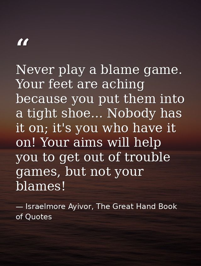 Never play a blame game. Your feet are aching because you put them into a tight shoe... Nobody has it on; it's you who h — Israelmore Ayivor, The Great Hand Book of Quotes