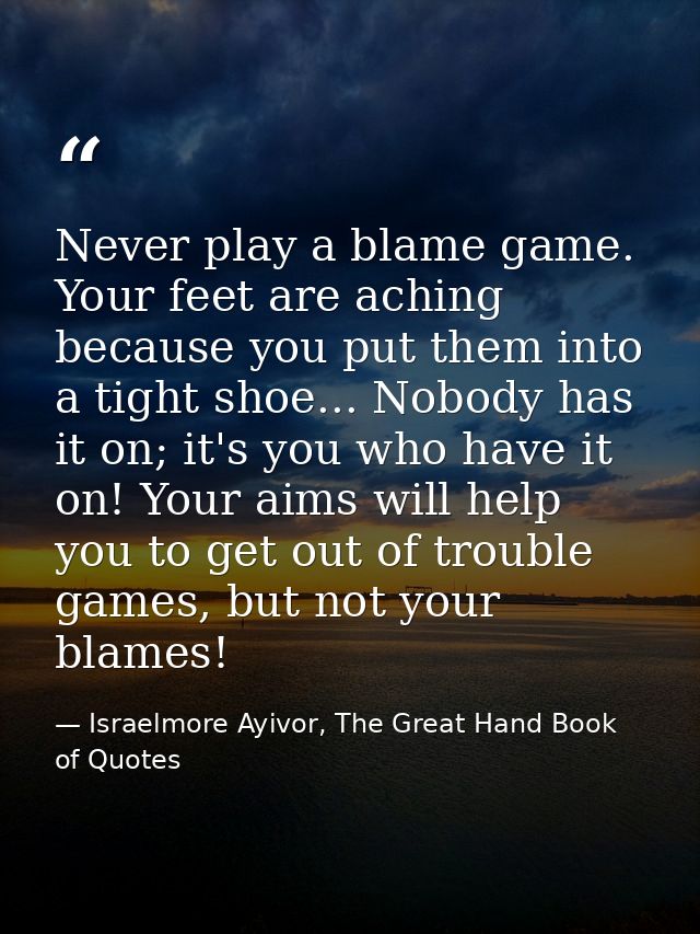 Never play a blame game. Your feet are aching because you put them into a tight shoe... Nobody has it on; it's you who h — Israelmore Ayivor, The Great Hand Book of Quotes