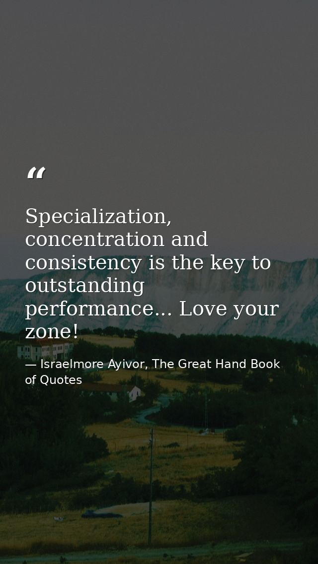 Specialization, concentration and consistency is the key to outstanding performance... Love your zone! — Israelmore Ayivor, The Great Hand Book of Quotes