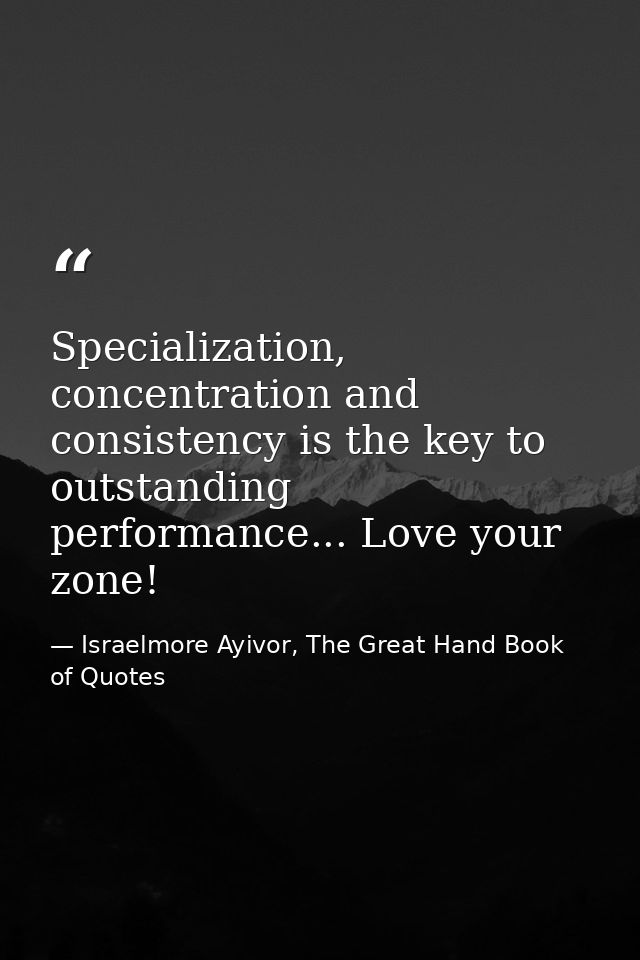 Specialization, concentration and consistency is the key to outstanding performance... Love your zone! — Israelmore Ayivor, The Great Hand Book of Quotes