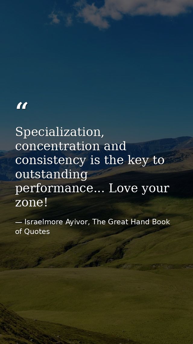 Specialization, concentration and consistency is the key to outstanding performance... Love your zone! — Israelmore Ayivor, The Great Hand Book of Quotes