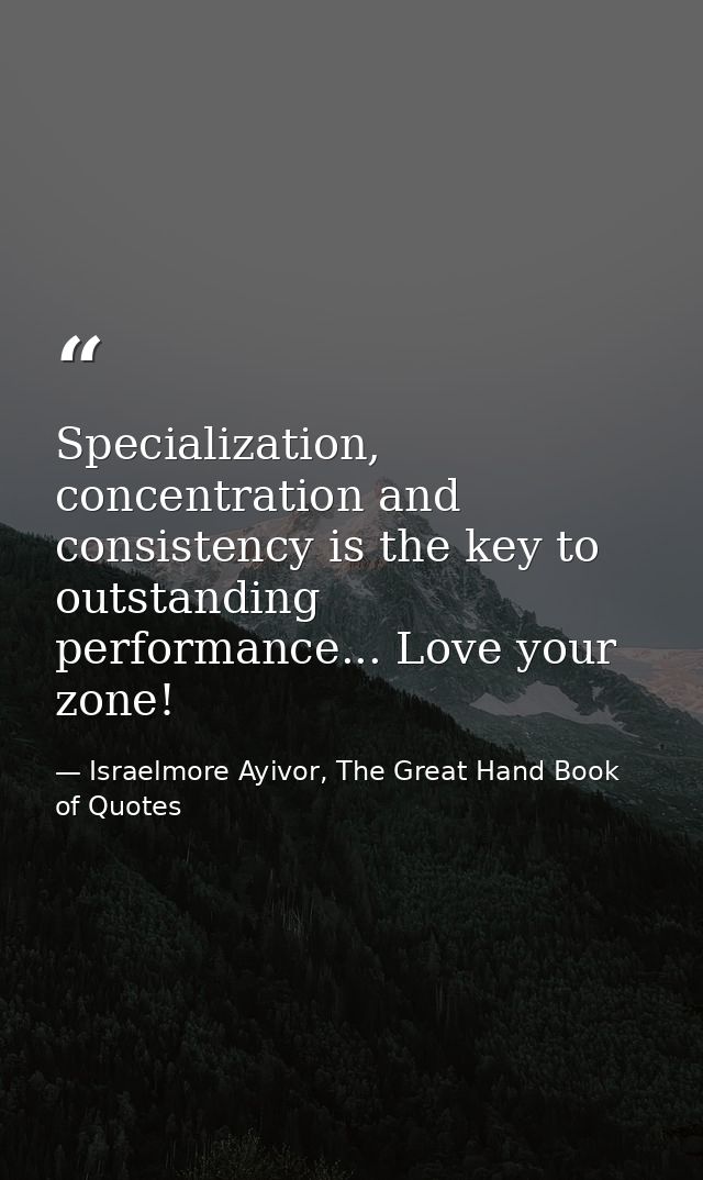 Specialization, concentration and consistency is the key to outstanding performance... Love your zone! — Israelmore Ayivor, The Great Hand Book of Quotes