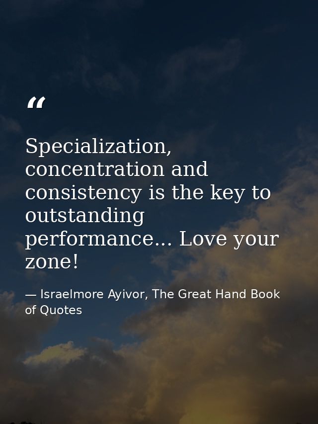 Specialization, concentration and consistency is the key to outstanding performance... Love your zone! — Israelmore Ayivor, The Great Hand Book of Quotes