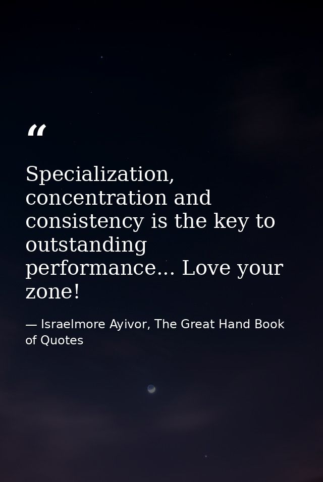 Specialization, concentration and consistency is the key to outstanding performance... Love your zone! — Israelmore Ayivor, The Great Hand Book of Quotes