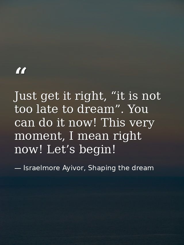 Just get it right, “it is not too late to dream”. You can do it now! This very moment, I mean right now! Let’s begin! — Israelmore Ayivor, Shaping the dream