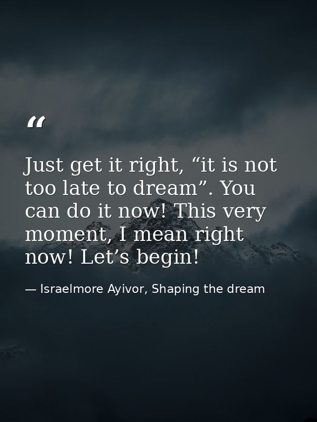 Just get it right, “it is not too late to dream”. You can do it now! This very moment, I mean right now! Let’s begin! — Israelmore Ayivor, Shaping the dream