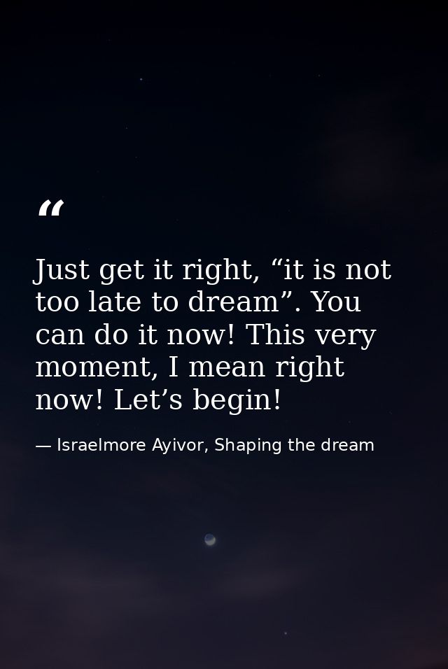Just get it right, “it is not too late to dream”. You can do it now! This very moment, I mean right now! Let’s begin! — Israelmore Ayivor, Shaping the dream