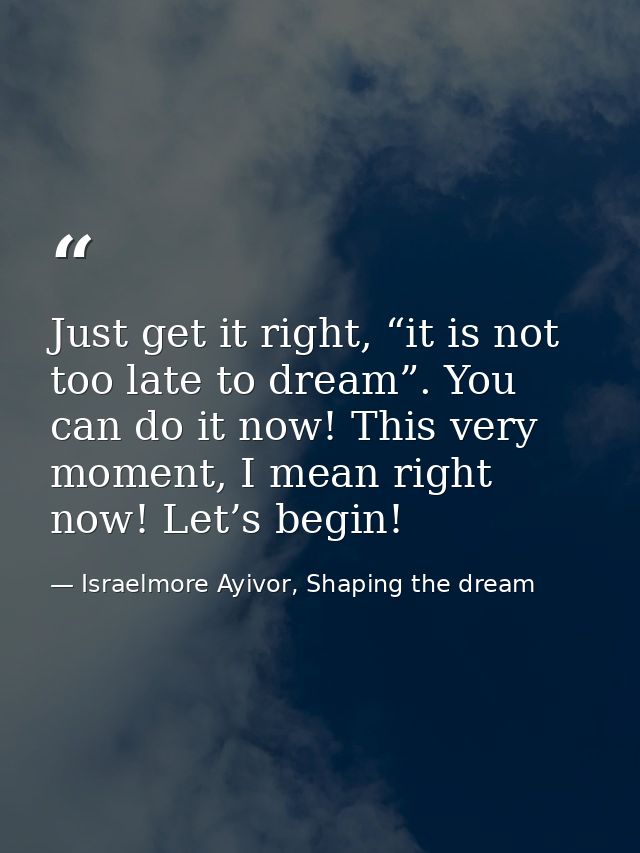 Just get it right, “it is not too late to dream”. You can do it now! This very moment, I mean right now! Let’s begin! — Israelmore Ayivor, Shaping the dream