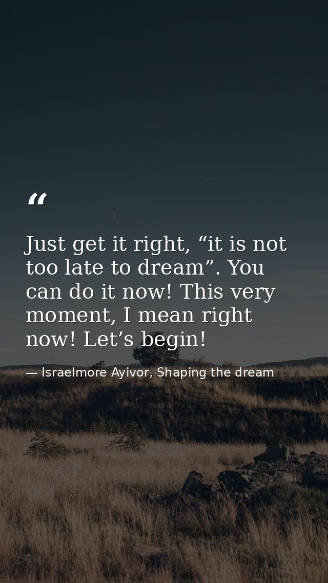 Just get it right, “it is not too late to dream”. You can do it now! This very moment, I mean right now! Let’s begin! — Israelmore Ayivor, Shaping the dream