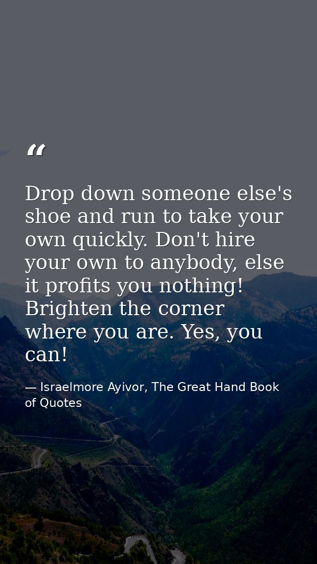 Drop down someone else's shoe and run to take your own quickly. Don't hire your own to anybody, else it profits you noth — Israelmore Ayivor, The Great Hand Book of Quotes