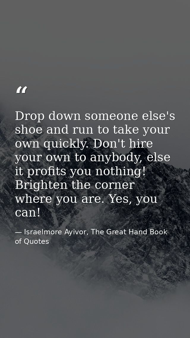 Drop down someone else's shoe and run to take your own quickly. Don't hire your own to anybody, else it profits you noth — Israelmore Ayivor, The Great Hand Book of Quotes