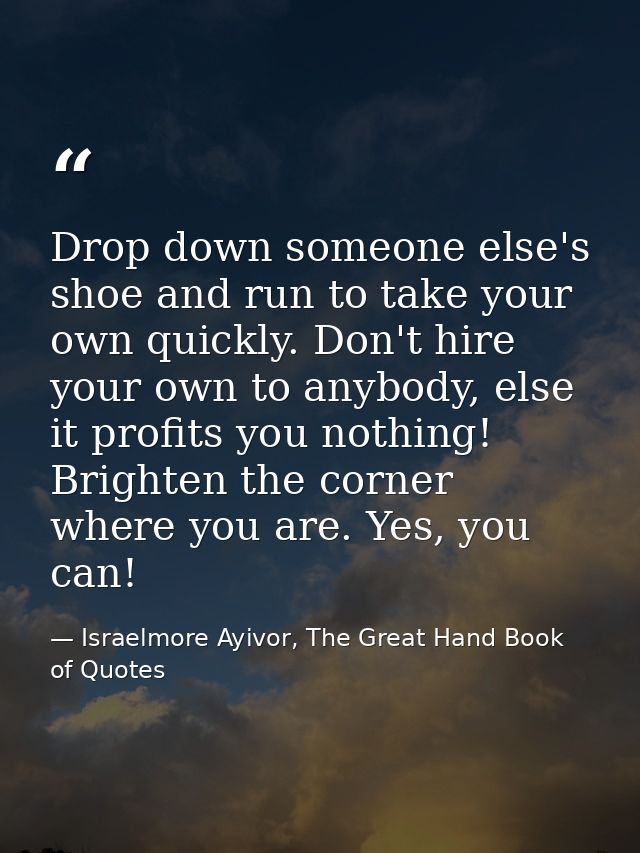 Drop down someone else's shoe and run to take your own quickly. Don't hire your own to anybody, else it profits you noth — Israelmore Ayivor, The Great Hand Book of Quotes
