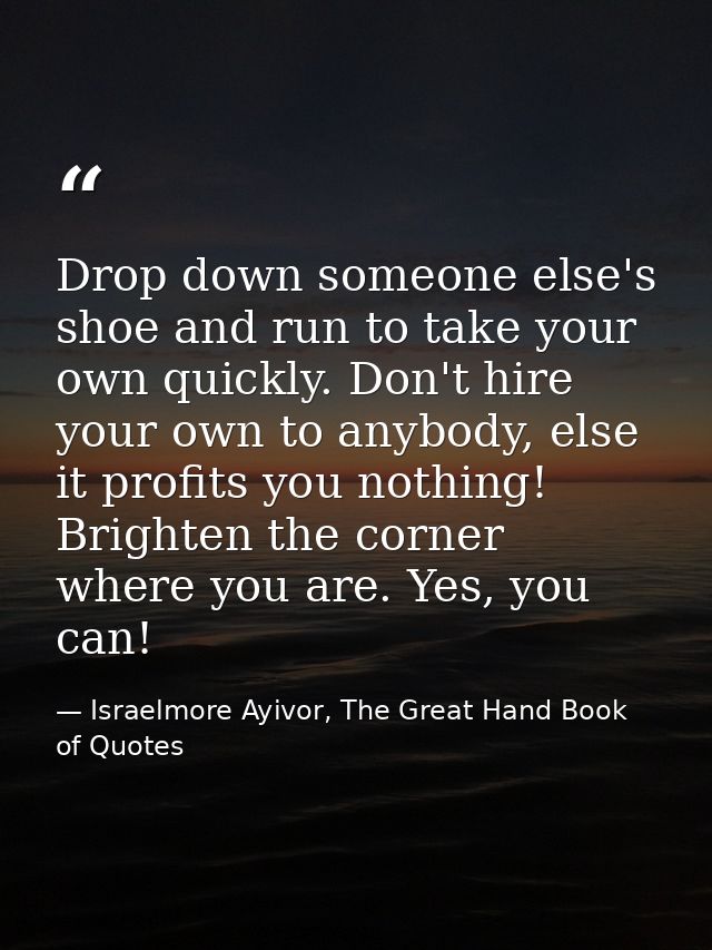 Drop down someone else's shoe and run to take your own quickly. Don't hire your own to anybody, else it profits you noth — Israelmore Ayivor, The Great Hand Book of Quotes