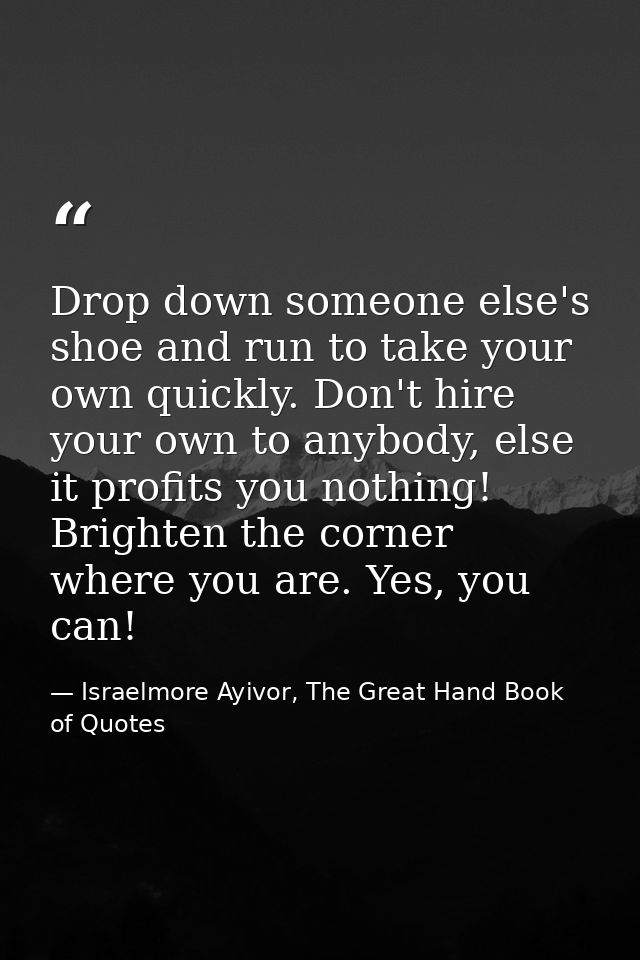 Drop down someone else's shoe and run to take your own quickly. Don't hire your own to anybody, else it profits you noth — Israelmore Ayivor, The Great Hand Book of Quotes