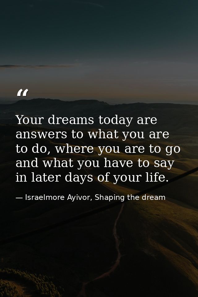 Your dreams today are answers to what you are to do, where you are to go and what you have to say in later days of your  — Israelmore Ayivor, Shaping the dream