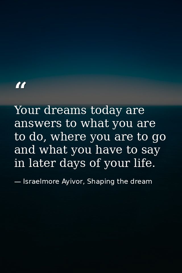 Your dreams today are answers to what you are to do, where you are to go and what you have to say in later days of your  — Israelmore Ayivor, Shaping the dream