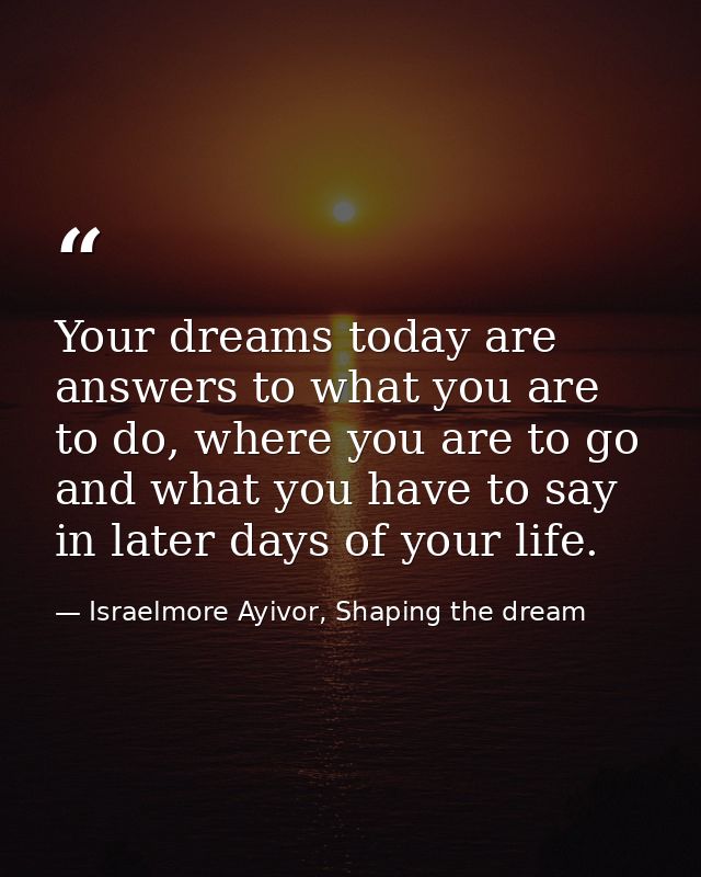 Your dreams today are answers to what you are to do, where you are to go and what you have to say in later days of your  — Israelmore Ayivor, Shaping the dream