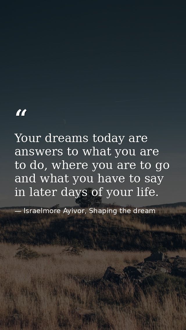 Your dreams today are answers to what you are to do, where you are to go and what you have to say in later days of your  — Israelmore Ayivor, Shaping the dream