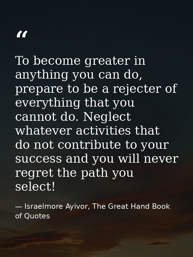To become greater in anything you can do, prepare to be a rejecter of everything that you cannot do. Neglect whatever ac — Israelmore Ayivor, The Great Hand Book of Quotes