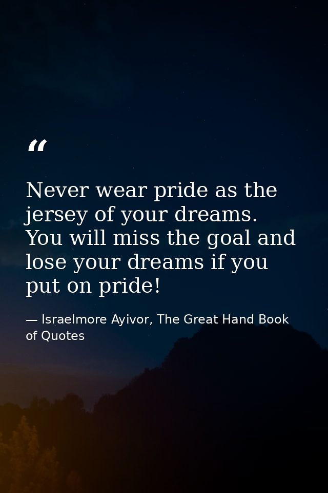 Never wear pride as the jersey of your dreams. You will miss the goal and lose your dreams if you put on pride! — Israelmore Ayivor, The Great Hand Book of Quotes