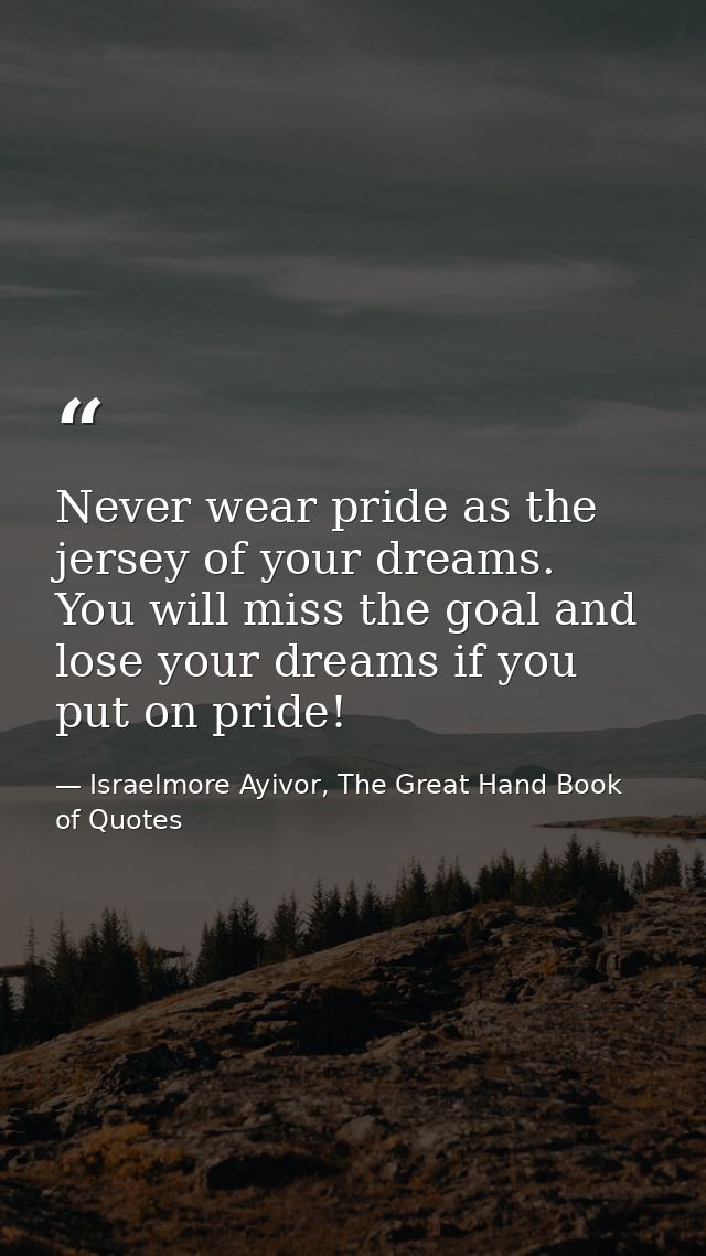 Never wear pride as the jersey of your dreams. You will miss the goal and lose your dreams if you put on pride! — Israelmore Ayivor, The Great Hand Book of Quotes