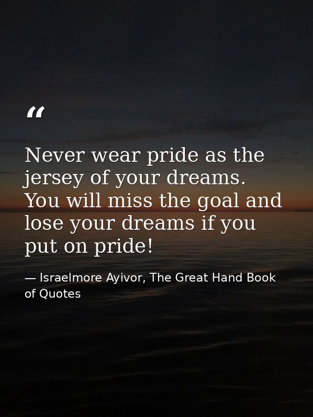 Never wear pride as the jersey of your dreams. You will miss the goal and lose your dreams if you put on pride! — Israelmore Ayivor, The Great Hand Book of Quotes